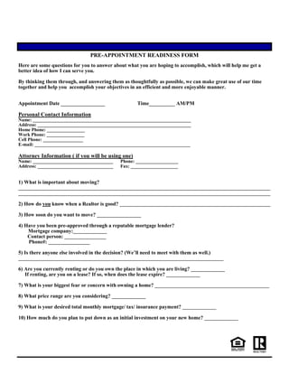 PRE-APPOINTMENT READINESS FORM
Here are some questions for you to answer about what you are hoping to accomplish, which will help me get a
better idea of how I can serve you.
By thinking them through, and answering them as thoughtfully as possible, we can make great use of our time
together and help you accomplish your objectives in an efficient and more enjoyable manner.
Appointment Date _________________ Time__________ AM/PM
Personal Contact Information
Name: ___________________________________________________________________
Address: _________________________________________________________________
Home Phone: ________________
Work Phone: ________________
Cell Phone: _________________
E-mail: __________________________________________________________________
Attorney Information ( if you will be using one)
Name: __________________________________ Phone: __________________
Address: ________________________________ Fax: ____________________
1) What is important about moving?
_________________________________________________________________________________________________
_________________________________________________________________________________________________
2) How do you know when a Realtor is good? __________________________________________________________
3) How soon do you want to move? _________________
4) Have you been pre-approved through a reputable mortgage lender?
Mortgage company:_____________
Contact person: ________________
Phone#: ________________
5) Is there anyone else involved in the decision? (We’ll need to meet with them as well.)
_______________________________________________________________________________
6) Are you currently renting or do you own the place in which you are living? _____________
If renting, are you on a lease? If so, when does the lease expire? _____________
7) What is your biggest fear or concern with owning a home? ____________________________________________
8) What price range are you considering? _____________
9) What is your desired total monthly mortgage/ tax/ insurance payment? _____________
10) How much do you plan to put down as an initial investment on your new home? _____________
 