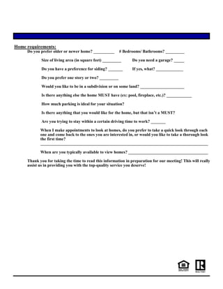 Home requirements:
Do you prefer older or newer home? __________ # Bedrooms/ Bathrooms? _________
Size of living area (in square feet) _________ Do you need a garage? _____
Do you have a preference for siding? _______ If yes, what? _____________
Do you prefer one story or two? _________
Would you like to be in a subdivision or on some land? _____________________
Is there anything else the home MUST have (ex: pool, fireplace, etc.)? ____________
How much parking is ideal for your situation?
Is there anything that you would like for the home, but that isn’t a MUST?
Are you trying to stay within a certain driving time to work? _______
When I make appointments to look at homes, do you prefer to take a quick look through each
one and come back to the ones you are interested in, or would you like to take a thorough look
the first time?
________________________________________________________________________________
When are you typically available to view homes? ______________________________________
Thank you for taking the time to read this information in preparation for our meeting! This will really
assist us in providing you with the top-quality service you deserve!
 
