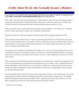 If you are like me, it is important to get to know the people with whom you are dealing. In addition to my blog posts and
stories (which can be found at www.baystatehomefinder.com) here is a little about me:
Back in 2003, when I was still a technical salesperson (or, "Sales Engineer") with a well-known technology company, I
worked with a real estate agent in an effort to purchase a 3-family home. At the time, I hated my job, I had just read
"Rich Dad, Poor Dad," and was looking for ways of building a financial portfolio outside of my "j-o-b."
When I say I hated my job, I cannot overstate that. "On paper" my job was fantastic: I had a company car. I had great
benefits. I made a great salary for my age. I was "climbing the corporate ladder."
I also was an insomniac. I "lived for the weekend." And I was always afraid I was going to get fired or laid-off.
I didn't really know what to what to look for in choosing a real estate agent at that time, and I really didn’t have anyone
around me whom I trusted for advice in the situation. I ended up working with someone as my Buyer’s Agent “who shall
remain nameless” (I am not trying to defame anyone in particular. I am, instead, trying to make a point. Let’s call him
“Ron,” for simplicity and anonymity’s sake.)
So, I had done some “homework” (making decisions for myself, such as: which communities interested me, how much I
could afford, how much rent I could expect to collect, etc. At that time, I remember specifically telling Ron, “If I send you
a list of homes I would like to see, please let me know which ones are in ‘rough’ neighborhoods, because I am not inter-
ested in those.”
Only in retrospect do I see that all Ron cared about was getting a commission check. I would send him properties to see,
and he would mechanically set up appointments without giving me any sort of insight on them. (I WANTED his advice. I
placed a high degree of value on both my time and on his time, so I didn't want to waste it looking at homes that were
not within the criteria I had selected. I was also of the belief that, since he was a real estate agent, he knew more than
me. This was a bad assumption.)
One prime example of how he either did not listen to what I was saying (or maybe, he didn’t really know the area as well
as he claimed) is as follows: One house we looked at was SCARY from the moment we pulled up to it. The neighbor-
hood fit the description of exactly what I said I DIDN'T WANT. I really didn’t even want to get out of the car, but I did.
When we walked up to the front door, there were bullet holes in the front door. "Next!!"
...continued on the next page
A Little About Me (& why I actually became a Realtor)
 