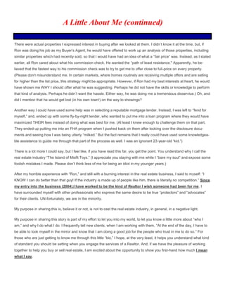 There were actual properties I expressed interest in buying after we looked at them. I didn’t know it at the time, but, if
Ron was doing his job as my Buyer’s Agent, he would have offered to work up an analysis of those properties, including
similar properties which had recently sold, so that I would have had an idea of what a “fair price” was. Instead, as I stated
earlier, all Ron cared about what his commission check. He wanted the “path of least resistance." Apparently, he be-
lieved that the fastest way to his commission check was to try to get me to offer close to full-price on every property.
(Please don’t misunderstand me. In certain markets, where homes routinely are receiving multiple offers and are selling
for higher than the list price, this strategy might be appropriate. However, if Ron had my best interests at heart, he would
have shown me WHY I should offer what he was suggesting. Perhaps he did not have the skills or knowledge to perform
that kind of analysis. Perhaps he didn’t want the hassle. Either way, he was doing me a tremendous disservice.) Oh, and
did I mention that he would get lost (in his own town!) on the way to showings?
Another way I could have used some help was in selecting a reputable mortgage lender. Instead, I was left to “fend for
myself,” and, ended up with some fly-by-night lender, who wanted to put me into a loan program where they would have
maximized THEIR fees instead of doing what was best for me. (At least I knew enough to challenge them on that part.
They ended up putting me into an FHA program when I pushed back on them after looking over the disclosure docu-
ments and seeing how I was being utterly “milked.” But the fact remains that I really could have used some knowledgea-
ble assistance to guide me through that part of the process as well. I was an ignorant 23-year-old “kid.”)
There is a lot more I could say, but I feel like, if you have read this far, you get the point. You understand why I call the
real estate industry “The Island of Misfit Toys.” (I appreciate you staying with me while I “bare my soul” and expose some
foolish mistakes I made. Please don’t think less of me for being an idiot in my younger years.)
After my horrible experience with “Ron,” and still with a burning interest in the real estate business, I said to myself: “I
KNOW I can do better than that guy! If the industry is made up of people like him, there is literally no competition.” Since
my entry into the business (2004),I have worked to be the kind of Realtor I wish someone had been for me, I
have surrounded myself with other professionals who express the same desire to be true “protectors” and “advocates”
for their clients. UN-fortunately, we are in the minority.
My purpose in sharing this is, believe it or not, is not to cast the real estate industry, in general, in a negative light.
My purpose in sharing this story is part of my effort to let you into my world, to let you know a little more about “who I
am,” and why I do what I do. I frequently tell new clients, when I am working with them, “At the end of the day, I have to
be able to look myself in the mirror and know that I am doing a good job for the people who trust in me to do so.” For
those who are just getting to know me through this little “bio,” I hope, at the very least, it helps you understand what kind
of standard you should be setting when you engage the services of a Realtor. And, if we have the pleasure of working
together to help you buy or sell real estate, I am excited about the opportunity to show you first-hand how much I mean
what I say.
A Little About Me (continued)
 