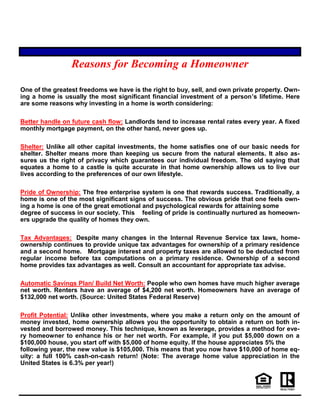 Reasons for Becoming a Homeowner
One of the greatest freedoms we have is the right to buy, sell, and own private property. Own-
ing a home is usually the most significant financial investment of a person’s lifetime. Here
are some reasons why investing in a home is worth considering:
Better handle on future cash flow: Landlords tend to increase rental rates every year. A fixed
monthly mortgage payment, on the other hand, never goes up.
Shelter: Unlike all other capital investments, the home satisfies one of our basic needs for
shelter. Shelter means more than keeping us secure from the natural elements. It also as-
sures us the right of privacy which guarantees our individual freedom. The old saying that
equates a home to a castle is quite accurate in that home ownership allows us to live our
lives according to the preferences of our own lifestyle.
Pride of Ownership: The free enterprise system is one that rewards success. Traditionally, a
home is one of the most significant signs of success. The obvious pride that one feels own-
ing a home is one of the great emotional and psychological rewards for attaining some
degree of success in our society. This feeling of pride is continually nurtured as homeown-
ers upgrade the quality of homes they own.
Tax Advantages: Despite many changes in the Internal Revenue Service tax laws, home-
ownership continues to provide unique tax advantages for ownership of a primary residence
and a second home. Mortgage interest and property taxes are allowed to be deducted from
regular income before tax computations on a primary residence. Ownership of a second
home provides tax advantages as well. Consult an accountant for appropriate tax advise.
Automatic Savings Plan/ Build Net Worth: People who own homes have much higher average
net worth. Renters have an average of $4,200 net worth. Homeowners have an average of
$132,000 net worth. (Source: United States Federal Reserve)
Profit Potential: Unlike other investments, where you make a return only on the amount of
money invested, home ownership allows you the opportunity to obtain a return on both in-
vested and borrowed money. This technique, known as leverage, provides a method for eve-
ry homeowner to enhance his or her net worth. For example, if you put $5,000 down on a
$100,000 house, you start off with $5,000 of home equity. If the house appreciates 5% the
following year, the new value is $105,000. This means that you now have $10,000 of home eq-
uity: a full 100% cash-on-cash return! (Note: The average home value appreciation in the
United States is 6.3% per year!)
 