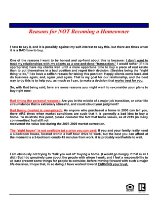 Reasons for NOT Becoming a Homeowner
I hate to say it, and it is possibly against my self-interest to say this, but there are times when
it is a BAD time to buy.
One of the reasons I want to be honest and up-front about this is because: I don’t want to
treat my relationships with my clients as a one-and-done “transaction.” I would rather (if it is
appropriate) have my clients wait until a more opportune time to buy a piece of real estate
than to put themselves in a bad position and regret their decision. (Besides being the “right
thing to do,” I do have a selfish reason for taking this position: Happy clients come back and
do business again, and, again ,and again. That is my goal for our relationship, and the best
way to do this is to help you, as much as I can, to make a decision that works best for you.
So, with that being said, here are some reasons you might want to re-consider your plans to
buy right now:
Bad timing (for personal reasons): Are you in the middle of a major job transition, or other life
circumstance that is extremely stressful, and could cloud your judgment?
Bad timing (market is over-priced): As anyone who purchased a home in 2006 can tell you,
there ARE times when market conditions are such that it is generally a bad idea to buy a
home. To illustrate this point, please consider the fact that home values, as of 2015 (in many
communities) had still not
recovered the value lost during the 2007-2009 market correction.
The “right house” is not available (at a price you can pay): If you and your family really need
a 4-bedroom house, located within a half hour drive to work, but the best you can afford at
the moment is a 2-bedroom condo 45 minutes from work, it is probably worthwhile to wait.
I am obviously not trying to “talk you out of” buying a home. (I would go hungry if that is all I
did.) But I do genuinely care about the people with whom I work, and I feel a responsibility to
at least present some things for people to consider, before moving forward with such a major
life decision. I hope that, in so doing, I have worked toward EARNING your trust.
 