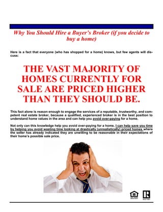 Why You Should Hire a Buyer’s Broker (if you decide to
buy a home)
Here is a fact that everyone (who has shopped for a home) knows, but few agents will dis-
cuss:
THE VAST MAJORITY OF
HOMES CURRENTLY FOR
SALE ARE PRICED HIGHER
THAN THEY SHOULD BE.
This fact alone is reason enough to engage the services of a reputable, trustworthy, and com-
petent real estate broker, because a qualified, experienced broker is in the best position to
understand home values in the area and can help you avoid over-paying for a home.
Not only can this knowledge help you avoid over-paying for a home, I can help save you time
by helping you avoid wasting time looking at drastically (unrealistically) priced homes where
the seller has already indicated they are unwilling to be reasonable in their expectations of
their home’s possible sale price.
 