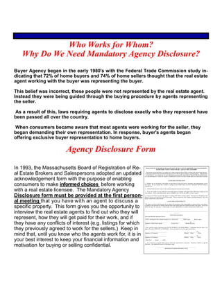 Who Works for Whom?
Why Do We Need Mandatory Agency Disclosure?
Buyer Agency began in the early 1980's with the Federal Trade Commission study in-
dicating that 72% of home buyers and 74% of home sellers thought that the real estate
agent working with the buyer was representing the buyer.
This belief was incorrect, these people were not represented by the real estate agent.
Instead they were being guided through the buying procedure by agents representing
the seller.
As a result of this, laws requiring agents to disclose exactly who they represent have
been passed all over the country.
When consumers became aware that most agents were working for the seller, they
began demanding their own representation. In response, buyer's agents began
offering exclusive buyer representation to home buyers.
In 1993, the Massachusetts Board of Registration of Re-
al Estate Brokers and Salespersons adopted an updated
acknowledgement form with the purpose of enabling
consumers to make informed choices before working
with a real estate licensee. The Mandatory Agency
Disclosure form must be provided at the first person-
al meeting that you have with an agent to discuss a
specific property. This form gives you the opportunity to
interview the real estate agents to find out who they will
represent, how they will get paid for their work, and if
they have any conflicts of interest (e.g. listings for which
they previously agreed to work for the sellers.) Keep in
mind that, until you know who the agents work for, it is in
your best interest to keep your financial information and
motivation for buying or selling confidential.
Agency Disclosure Form
MASSACHUSETTS BOARD OF REGISTRATION OF REAL ESTATE BROKERS AND SALESPERSONS
MANDATORY AGENCY DISCLOSURE - AGENCY RELATIONSHIP
The purpose of this disclosure is to enable you to make informed choices before working with a Real Estate licensee.
It must be provided at first personal meeting that you have with an agent to discuss a specific property. THIS IS NOT
A CONTRACT. It is a disclosure for your information and protection. BE SURE TO READ THE DESCRIPTIONS
OF THE DIFFERENT TYPES OF AGENCY REPRESENTATION ON THE OTHER SIDE OF THIS DISCLOSURE.
CONSUMER INFORMATION
1. Whether you are the Buyer of the Seller you can choose to have the advice, assistance, and representation of your
own agent. Do not assume that a broker is acting on your behalf unless you have contracted with that broker to
represent you.
2. All Real Estate licensees must, by law, present properties honestly and accurately.
3. If you are a Seller you may authorize your listing agent to cooperate with agents from other firms to help you sell
your property. These cooperating agents may be subagents who work for the seller's or buyer's agents.
4. If you are the Buyer you have the option of working with seller's or buyer's agents. The decision will depend on the
types of services you want from a Real Estate agent. A buyer should tell seller's agents, including subagents, only what
he/she would tell the seller directly.
CONSUMER RESPONSIBILITY
The duties of a Real Estate licensee do not relieve the consumer of the responsibility to protect his/her own interest.
Consumers with questions on whether and how Real estate agents share fees should pose them to the agent. If you need
advice for legal, tax, insurance, or other matters it is your responsibility to consult a professional in those areas.
________________________________________________________________________________________________
________
ACKNOWLEDGMENT
I have provided this disclosure form to
_________________________________________________________________.
I will be assisting the above named consumer as a: (check one) _____Seller's agent _____Buyer's agent.
_________________________________ ______________ ________, 20___
(Signature of Real Estate Agent) (License No.) (Month-day-year)
I have read this agency disclosure form IN ITS ENTIRETY ON BOTH SIDES. I understand that this form is for
agency disclosure AND NOT A CONTRACT. It was provided to me by the agent named above.
_________________________________ __________________, 20____
(Signature of Consumer) (Month) (Day) (Year)
_________________________________ __________________, 20____
(Signature of Consumer) (Month) (Day) (Year)
Check Here: _____Buyer _____Seller
__ As a consumer I recognize that I need not select any representation at this time. Therefore, I decline to sign this
disclosure. Any additional reasons for declining to sign:
____________________________________________________________
(print name of consumer and reason, if any)
 