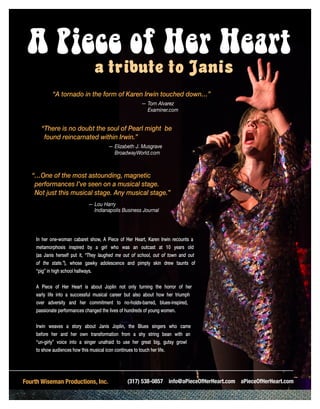 A Piece of Her Heart
a tribute to Janis
(317) 538-0857 info@aPieceOfHerHeart.com aPieceOfHerHeart.comFourth Wiseman Productions, Inc.
In her one-woman cabaret show, A Piece of Her Heart, Karen Irwin recounts a
metamorphosis inspired by a girl who was an outcast at 10 years old
(as Janis herself put it, “They laughed me out of school, out of town and out
of the state.”), whose gawky adolescence and pimply skin drew taunts of
“pig” in high school hallways.
A Piece of Her Heart is about Joplin not only turning the horror of her
early life into a successful musical career but also about how her triumph
over adversity and her commitment to no-holds-barred, blues-inspired,
passionate performances changed the lives of hundreds of young women.
Irwin weaves a story about Janis Joplin, the Blues singers who came
before her and her own transformation from a shy string bean with an
“un-girly” voice into a singer unafraid to use her great big, gutsy growl
to show audiences how this musical icon continues to touch her life.
“A tornado in the form of Karen Irwin touched down…”
					— Tom Alvarez
Examiner.com
“There is no doubt the soul of Pearl might be
found reincarnated within Irwin.”
			 — Elizabeth J. Musgrave
BroadwayWorld.com
“…One of the most astounding, magnetic
performances I’ve seen on a musical stage.
Not just this musical stage. Any musical stage.”	
— Lou Harry
Indianapolis Business Journal
 