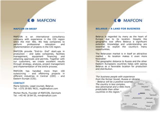 MAFCON IN BRIEF
MAFCON is an international consultancy
company with experience in the CIS region
since the mid- 80s. We help companies to
perform professional relocation and
implementation of projects in the CIS region.
MAFCON provide "End-to- End" start-ups in
production - and sales companies, facilities
management, equipment financing and
obtaining approvals and permits. Together with
our customers, we create excellent results
through strategy, analysis, project management
and implementation of the entire process.
MAFCON has handled more than 100
outsourcing - and offshoring projects in
different industries in Central (CEE) - and
Eastern Europe (CIS).
CONTACT
Maria Golovko, Legal counsel, Belarus
Tel: +375 29 681 4631, mg@mafcon.com
Morten Munk, Founder of MAFCON, Denmark
Tel: +45 40 18 84 55, mm@mafcon.com
BELARUS – A LAND FOR BUSINESS
Belarus is regarded by many as the heart of
Europe due to its location. Despite the
geographic size offers Belarus a significant
potential. Knowledge and understanding are
essential to exploit the country's many
opportunities.
The Belarusian market is in itself an attractive
market - its location makes it even more
favorable!
The geographic distance to Russia and the other
Eastern Europeans countries helps with seeing
Belarus as a favorable location for production
and distribution.
"For business people with experience
from the former Soviet, Russia or Ukraine
- Belarus will be a positive surprise.
The country is less complex,
less adversarial and a little more
predictable than other
countries in the region.”
 