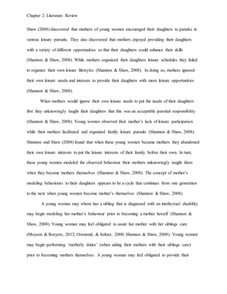 Chapter 2: Literature Review
Shaw (2008) discovered that mothers of young women encouraged their daughters to partake in
various leisure pursuits. They also discovered that mothers enjoyed providing their daughters
with a variety of different opportunities so that their daughters could enhance their skills
(Shannon & Shaw, 2008). While mothers organized their daughters leisure schedules they failed
to organize their own leisure lifestyles (Shannon & Shaw, 2008). In doing so, mothers ignored
their own leisure needs and interests to provide their daughters with more leisure opportunities
(Shannon & Shaw, 2008).
When mothers would ignore their own leisure needs to put the needs of their daughters
first they unknowingly taught their daughters that this was an acceptable parental responsibility
(Shannon & Shaw, 2008). Young women observed their mother’s lack of leisure participation
while their mothers facilitated and organized family leisure pursuits (Shannon & Shaw, 2008).
Shannon and Shaw (2008) found that when these young women became mothers they abandoned
their own leisure interests to put the leisure interests of their family before their own. In turn,
these young women modeled the observed behaviour their mothers unknowingly taught them
when they became mothers themselves (Shannon & Shaw, 2008). The concept of mother’s
modeling behaviours to their daughters appears to be a cycle that continues from one generation
to the next when young women become mother’s themselves (Shannon & Shaw, 2008).
A young woman may whom has a sibling that is diagnosed with an intellectual disability
may begin modeling her mother’s behaviour prior to becoming a mother herself (Shannon &
Shaw, 2008). Young woman may feel obligated to assist her mother with her siblings care
(Moyson & Roeyers, 2012; Orsmond, & Seltzer, 2000; Shannon & Shaw, 2008). Young women
may begin performing ‘motherly duties’ (when aiding their mothers with their siblings care)
prior to becoming mothers themselves. A young woman may feel obligated to provide their
 