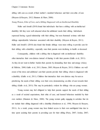 Chapter 2: Literature Review
sibling with care as a result of their mother’s modeled behaviour and their own ethic of care
(Moyson & Roeyers, 2012; Shannon & Shaw, 2008).
Young Women, Ethic of Care, and a Sibling Diagnosed with an Intellectual Disability
Heller and Arnold (2010) found that individuals that have a sibling with an intellectual
disability felt they were well educated about the additional needs their sibling. Individuals
expressed having a good relationship with their sibling, but were frustrated at times with their
siblings unpredictable behaviour associated with their disability (Moyson & Royers, 2011).
Heller and Arnold’s (2010) also found that female siblings were more willing to provide care for
their sibling with a disability; especially once their parents were declining in health or deceased.
Consequently, children with a sibling that is diagnosed with an intellectual disability
often internalize their own distress instead of sharing it with their parents (Giallo et al., 2011).
As they do not want to further burden their parents by demanding their time and energy (Askoy
& Yildirim, 2008; Giallo et al., 2011; Hames, 2005; Moyson & Royers, 2011). Children are well
aware of the stress and additional care their parents provide their sibling whom is diagnosed with
a disability (Giallo et al., 2011). Children that internalize their own distress may be seen as
prioritizing the needs of their sibling over their own; demonstrating an ethic of care towards their
sibling (Giallo et al., 2011). This may be particularly evident for siblings who are young women.
Young women may feel obligated to help their parents support the needs of their sibling
as a result of societal expectations, their ethic of care, and learned behaviour modeled by their
own mothers (Shannon & Shaw, 2008). The young women guilty engaging in activities that do
not include their sibling diagnosed with a disability (Henderson et al., 1996; Moyson & Roeyers,
2011). As a result, young women may have limited access to their own unobligated time due to
time spent assisting their parents in providing care for their sibling (Parry, 2007; Jordan, 2007;
 