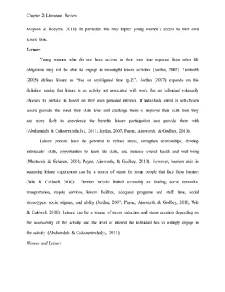 Chapter 2: Literature Review
Moyson & Roeyers, 2011). In particular, this may impact young women’s access to their own
leisure time.
Leisure
Young women who do not have access to their own time separate from other life
obligations may not be able to engage in meaningful leisure activities (Jordan, 2007). Trenberth
(2005) defines leisure as “free or unobligated time (p.2)”. Jordan (2007) expands on this
definition stating that leisure is an activity not associated with work that an individual voluntarily
chooses to partake in based on their own personal interests. If individuals enroll in self-chosen
leisure pursuits that meet their skills level and challenge them to improve their skills then they
are more likely to experience the benefits leisure participation can provide them with
(Abuhamdeh & Csikszentmihalyi, 2011; Jordan, 2007; Payne, Ainsworth, & Godbey, 2010).
Leisure pursuits have the potential to reduce stress, strengthen relationships, develop
individuals’ skills, opportunities to learn life skills, and increase overall health and well-being
(Mactavish & Schleien, 2004; Payne, Ainsworth, & Godbey, 2010). However, barriers exist in
accessing leisure experiences can be a source of stress for some people that face these barriers
(Witt & Caldwell, 2010). Barriers include: limited accessibly to: funding, social networks,
transportation, respite services, leisure facilities, adequate programs and staff, time, social
stereotypes, social stigmas, and ability (Jordan, 2007; Payne, Ainsworth, & Godbey, 2010; Witt
& Caldwell, 2010). Leisure can be a source of stress reduction and stress creation depending on
the accessibility of the activity and the level of interest the individual has to willingly engage in
the activity (Abuhamdeh & Csikszentmihalyi, 2011).
Women and Leisure
 