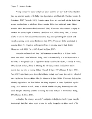 Chapter 2: Literature Review
Young women who pursue self-chosen leisure activities are more likely to have healthier
lives and rank their quality of life higher than those that do not (Mactavish, MacKay, Iwasaki, &
Betteridege, 2007; Trenberth, 2005). However, many factors are associated with the limited time
women spend dedicate to self-chosen leisure pursuits. Living in a patriarchal society hinders
women’s leisure involvement (Henderson et al., 1996). Women are only supposed to engage in
activities that society depicts as feminine (Henderson et al., 1996 & Parry, 2007). If women
partake in activities that are deemed as masculine they are subjected to public ridicule and
viewed as resisting social norms (Henderson et al., 1996). Women are further constrained in
accessing leisure by obligations and responsibilities of providing care for their families
(Henderson et al., 1996; Parry, 2007; Trussell & Shaw, 2007).
According to Trussell and Shaw (2007) mothers are more likely to facilitate family
leisure than fathers. In the traditional family, father’s are more likely to be the breadwinners of
the family as their primary role to support their family economically (Heller, Caldwell, & Factor,
2007; Trussell & Shaw, 2007). In fulfilling this role many mothers abandon their leisure
interests they had prior to bearing children (Trussell & Shaw, 2007; Shannon & Shaw, 2008).
Parry (2007) stated that women do not feel obligated to their own leisure time and they often feel
guilty facilitating their own leisure lifestyles (Shannon & Shaw, 2008). Women are dedicated to
providing opportunities for their children and family to partake in leisure experiences together
(Parry, 2007; Shannon & Shaw, 2008). As a result, mothers feel guilty facilitating their own
leisure lifestyles when they could be facilitating the leisure lifestyles of their families (Parry,
2007; Shannon & Shaw, 2008).
A daughter that observes her mother’s dedication to facilitating family leisure may also
abandon their individual leisure needs to assist her mother in meeting the leisure needs of the
 