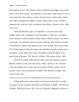 Chapter 2: Literature Review
family (Shannon & Shaw, 2008). Shannon and Shaw (2008) found that daughters observed their
mother’s limited leisure lifestyles and accepted that once becoming a mother themselves they too
would abandon their leisure interests to facilitate the leisure interests of their families. Indeed,
many mothers encouraged their daughters to actively engage in leisure pursuits, but failed to
demonstrate this concept due to their own individual leisure lifestyles (Shannon & Shaw, 2008).
Family Leisure
Parents described family leisure as an opportunity to escape the normal routine,
strengthen family bonds, an opportunity for skill development, to reduce stress, to recuperate,
positive influences on mental and physical health, creations of lifelong memories, and enhanced
overall quality of life (Mactavish, MacKay, Iwasaki, & Betteridge, 2007; Mactavish & Schlein,
1998; Mactavish & Schleien, 2004; Shannon & Shaw, 2008; Trenberth, 2005; Trussell & Shaw,
2007). Parents enjoyed providing their children with opportunities to partake in various leisure
opportunities, but most family leisure pursuits are designed to benefit the children; not the
parents (Emira & Thompson, 2011; Mactavish & Schleien, 2004; Shannon & Shaw, 2008).
Mactavish and Schleien (2004) found that families had trouble organizing everyone’s
individual schedules in order to plan family leisure activities. Parents have also voiced their
concern about finding leisure activities that were accessible to all family members and met
everyone’s interests and needs (Mactavish & Schleien, 1998; Mactavish & Schleien, 2004,
Trussell & Shaw, 2007).
Family Leisure and the Needs of a Child Diagnosed with an Intellectual Disability
Planning family leisure is often a tedious task for parents and particularly for mothers
who maintain the bulk of emotional and physical work (Mactavish & Schleien, 1998; Mactavish
& Schleien, 2004Trussell & Shaw, 2007). This may be particularly heightened for parents of a
 