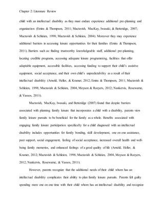 Chapter 2: Literature Review
child with an intellectual disability as they must endure experience additional pre-planning and
organization (Emira & Thompson, 2011; Mactavish, MacKay, Iwasaki, & Betteridge, 2007;
Mactavish & Schleien, 1998; Mactavish & Schleien, 2004). Moreover they may experience
additional barriers in accessing leisure opportunities for their families (Emira & Thompson,
2011). Barriers such as: finding trustworthy knowledgeable staff, additional pre-planning,
locating credible programs, accessing adequate leisure programming, facilities that offer
adaptable equipment, accessible facilities, accessing funding to support their child’s assistive
equipment, social acceptance, and their own child’s unpredictability as a result of their
intellectual disability (Arnold, Heller, & Kramer, 2012; Emira & Thompson, 2011; Mactavish &
Schleien, 1998; Mactavish & Schleien, 2004, Moyson & Roeyers, 2012; Nankervis, Rosewarne,
& Vassos, 2011).
Mactavish, MacKay, Iwasaki, and Betteridge (2007) found that despite barriers
associated with planning family leisure that incorporates a child with a disability, parents view
family leisure pursuits to be beneficial for the family as a whole. Benefits associated with
engaging family leisure participation specifically for a child diagnosed with an intellectual
disability includes opportunities for family bonding, skill development, one on one assistance,
peer support, social engagement, feeling of social acceptance, increased overall health and well-
being family memories, and enhanced feelings of a good quality of life (Arnold, Heller, &
Kramer, 2012; Mactavish & Schleien, 1998; Mactavish & Schleien, 2004, Moyson & Roeyers,
2012; Nankervis, Rosewarne, & Vassos, 2011).
However, parents recognize that the additional needs of their child whom has an
intellectual disability complicates their ability to plan family leisure pursuits. Parents felt guilty
spending more one on one time with their child whom has an intellectual disability and recognize
 