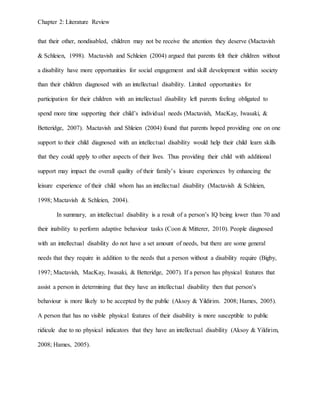 Chapter 2: Literature Review
that their other, nondisabled, children may not be receive the attention they deserve (Mactavish
& Schleien, 1998). Mactavish and Schleien (2004) argued that parents felt their children without
a disability have more opportunities for social engagement and skill development within society
than their children diagnosed with an intellectual disability. Limited opportunities for
participation for their children with an intellectual disability left parents feeling obligated to
spend more time supporting their child’s individual needs (Mactavish, MacKay, Iwasaki, &
Betteridge, 2007). Mactavish and Shleien (2004) found that parents hoped providing one on one
support to their child diagnosed with an intellectual disability would help their child learn skills
that they could apply to other aspects of their lives. Thus providing their child with additional
support may impact the overall quality of their family’s leisure experiences by enhancing the
leisure experience of their child whom has an intellectual disability (Mactavish & Schleien,
1998; Mactavish & Schleien, 2004).
In summary, an intellectual disability is a result of a person’s IQ being lower than 70 and
their inability to perform adaptive behaviour tasks (Coon & Mitterer, 2010). People diagnosed
with an intellectual disability do not have a set amount of needs, but there are some general
needs that they require in addition to the needs that a person without a disability require (Bigby,
1997; Mactavish, MacKay, Iwasaki, & Betteridge, 2007). If a person has physical features that
assist a person in determining that they have an intellectual disability then that person’s
behaviour is more likely to be accepted by the public (Aksoy & Yildirim. 2008; Hames, 2005).
A person that has no visible physical features of their disability is more susceptible to public
ridicule due to no physical indicators that they have an intellectual disability (Aksoy & Yildirim,
2008; Hames, 2005).
 
