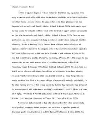 Chapter 2: Literature Review
Mothers of a person diagnosed with an intellectual disabilities may experience stress
trying to meet the needs of her child whom has intellectual disabilities as well as the needs of the
rest of their family. A source of stress for aging mothers is the future planning of her child
diagnosed with an intellectual disability (Heller, Calwell, & Factor, 2007). As the mother ages
she may acquire her on health problems which hinder the level of support and care she can offer
her child who has an intellectual disability (Heller, Calwell, & Factor, 2007). There are many
gratifications and stress associated with being a mother of a child with an intellectual disability
(Greenberg, Seltzer, & Greenley, 1993). External forms of respite and social support will
minimize a mother’s stress level, but adequate forms of these supports are not always accessible.
As a result mothers may turn to their own social networks to seek assistance in caring for her
child that is intellectually disabled (Nankervis, Rosewarne, &Vassos, 2011). One source she may
access within her own social network is that of one of her non-disabled children/child
(Greenberg, Seltzer, & Greenley, 1993; Heller, Caldwell, & Factor, 2007). However, there is a
limited amount of research identifying how siblings are incorporated in the future planning
process in regards to their sibling’s future care. Current research has stated that parents and
service providers have failed to incorporate siblings of a person with an intellectual disability in
the future planning process of their sibling; despite the fact that they represent a huge portion of
the person diagnosed with an intellectual disability’s social network (Arnorld, Heller, & Kramer,
2012; Bigby, 1997; Heller & Arnorld, 2010; Heller, Caldwell, & Factor, 2007; Mactavish &
Schleien, 1998; Nankervis, Rosewarne, & Vassos, 2011; Orsmond & Seltzer, 2000).
Women often feel constrained to their ethic of care and mothers often unintentionally
model gendered stereotypes to their daughters and teach them to reproduce patriarchal
determined gender roles (Henderson et al.,1996; Parry, 2007; Shannon & Shaw, 2008). As a
 