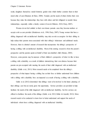 Chapter 2: Literature Review
result, daughters themselves model feminine gender roles which further constrict them to their
moral ethic of care (Shannon & Shaw, 2008). Females put the needs of others before their own
because they value the relationships they have with others and feel obligated to nourish those
relationships; especially within a family context (Coon & Mitterer, 2010; Parry, 2007).
Women do not feel entitled to their own leisure pursuits once they become mothers or
accept a role as care provider (Henderson et al., 1996; Parry, 2007). Young women that have a
sibling diagnosed with an intellectual disability may take on role as caregiver for their sibling to
help reduce their parents stress associated with their sibling’s behaviours and additional needs.
However, there is a limited amount of research that incorporates the sibling’s perspective of
having a sibling with an intellectual disability. Most of the existing research is from the parent’s
perspective and the parents speak on behalf of their non-disabled child (Hames, 2005).
However, some parents may be unaware of their children’s perspective of what it is like to have
a sibling with a disability as a result of children internalizing their own distress because their
parents are pre-occupied with meeting the needs of their child diagnosed with an intellectual
disability (Giallo et al., 2011). More research needs to be completed from the sibling’s
perspective of what impact having a sibling has on their lives to further understand how children
with a sibling with a disability lives are impacted as a result of having a sibling with a disability.
Giallo et al. (2012) determined that siblings want to be involved in the future planning of
their siblings care but are rarely given the opportunity. Service providers are provided to help
facilitate the needs of the child diagnosed with an intellectual disability, but few services are
offered to facilitate the needs of the siblings (Giallo et al, 2012; Heller & Arnorld, 2012). More
research needs to be conducted to learn how to better understand and support the needs of
individuals whom have a sibling diagnosed with an intellectual disability.
 