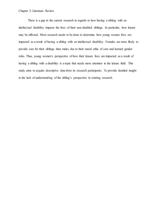 Chapter 2: Literature Review
There is a gap in the current research in regards to how having a sibling with an
intellectual disability impacts the lives of their non-disabled siblings. In particular, how leisure
may be affected. More research needs to be done to determine how young women lives are
impacted as a result of having a sibling with an intellectual disability. Females are more likely to
provide care for their siblings than males due to their moral ethic of care and learned gender
roles. Thus, young women’s perspective of how their leisure lives are impacted as a result of
having a sibling with a disability is a topic that needs more attention in the leisure field. This
study aims to acquire descriptive data from its research participants. To provide detailed insight
to the lack of understanding of the sibling’s perspective in existing research.
 