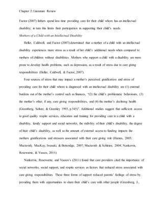 Chapter 2: Literature Review
Factor (2007) fathers spend less time providing care for their child whom has an intellectual
disability; in turn this limits their participation in supporting their child’s needs.
Mothers of a Child with an Intellectual Disability
Heller, Caldwell, and Factor (2007) determined that a mother of a child with an intellectual
disability experiences more stress as a result of her child’s additional needs when compared to
mothers of children without disabilities. Mothers who support a child with a disability are more
prone to develop health problems, such as depression, as a result of stress due to care giving
responsibilities (Heller, Caldwell, & Factor, 2007).
Four sources of stress that may impact a mother’s perceived gratification and stress of
providing care for their child whom is diagnosed with an intellectual disability are (1) external
burdens out of the mother’s control such as finances, “(2) the child’s problematic behaviours, (3)
the mother’s other, if any, care giving responsibilities, and (4) the mother’s declining health
(Greenberg, Seltzer, & Greenley 1993, p.545)”. Additional studies suggest that sufficient access
to good quality respite services, education and training for providing care to a child with a
disability, family support and social networks, the visibility of their child’s disability, the degree
of their child’s disability, as well as the amount of external access to funding impacts the
mothers gratifications and stressors associated with their care giving role (Hames, 2005;
Mactavish, MacKay, Iwasaki, & Betteridge, 2007; Mactavish & Schleien, 2004; Nankervis,
Rosewarne, & Vassos, 2011).
Nankervis, Rosewarne, and Vassos’s (2011) found that care providers cited the importance of
social networks, social support, and respite services as factors that reduced stress associated with
care giving responsibilities. These three forms of support reduced parents’ feelings of stress by
providing them with opportunities to share their child’s care with other people (Greenberg, J.,
 