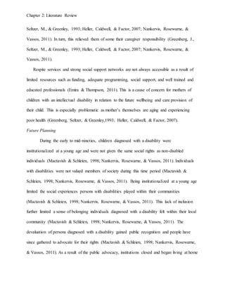Chapter 2: Literature Review
Seltzer, M., & Greenley, 1993; Heller, Caldwell, & Factor, 2007; Nankervis, Rosewarne, &
Vassos, 2011). In turn, this relieved them of some their caregiver responsibility (Greenberg, J.,
Seltzer, M., & Greenley, 1993; Heller, Caldwell, & Factor, 2007; Nankervis, Rosewarne, &
Vassos, 2011).
Respite services and strong social support networks are not always accessible as a result of
limited resources such as funding, adequate programming, social support, and well trained and
educated professionals (Emira & Thompson, 2011). This is a cause of concern for mothers of
children with an intellectual disability in relation to the future wellbeing and care provision of
their child. This is especially problematic as mother’s themselves are aging and experiencing
poor health (Greenberg, Seltzer, & Greenley,1993; Heller, Caldwell, & Factor, 2007).
Future Planning
During the early to mid-nineties, children diagnosed with a disability were
institutionalized at a young age and were not given the same social rights as non-disabled
individuals (Mactavish & Schleien, 1998; Nankervis, Rosewarne, & Vassos, 2011). Individuals
with disabilities were not valued members of society during this time period (Mactavish &
Schleien, 1998; Nankervis, Rosewarne, & Vassos, 2011). Being institutionalized at a young age
limited the social experiences persons with disabilities played within their communities
(Mactavish & Schleien, 1998; Nankervis, Rosewarne, & Vassos, 2011). This lack of inclusion
further limited a sense of belonging individuals diagnosed with a disability felt within their local
community (Mactavish & Schleien, 1998; Nankervis, Rosewarne, & Vassos, 2011). The
devaluation of persons diagnosed with a disability gained public recognition and people have
since gathered to advocate for their rights (Mactavish & Schleien, 1998; Nankervis, Rosewarne,
& Vassos, 2011). As a result of the public advocacy, institutions closed and began living at home
 