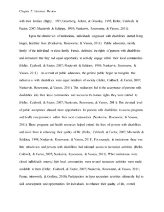 Chapter 2: Literature Review
with their families (Bigby, 1997; Greenberg, Seltzer, & Greenley, 1993; Heller, Caldwell, &
Factor, 2007; Mactavish & Schleien, 1998; Nankervis, Rosewarne, & Vassos, 2011).
Upon the elimination of institutions, individuals diagnosed with disabilities started living
longer, healthier lives (Nankervis, Rosewarne, & Vassos, 2011). Public advocates, mostly
family of the individual or close family friends, defended the rights of persons with disabilities
and demanded that they had equal opportunity to actively engage within their local communities
(Heller, Caldwell, & Factor, 2007; Mactavish & Schleien, 1998; Nankervis, Rosewarne, &
Vassos, 2011). As a result of public advocates, the general public began to recognize that
individuals with disabilities were equal members of society (Heller, Caldwell, & Factor, 2007;
Nankervis, Rosewarne, & Vassos, 2011). This realization led to the acceptance of persons with
disabilities into their local communities and access to the human rights they were entitled to
(Heller, Caldwell, & Factor, 2007; Nankervis, Rosewarne, & Vassos, 2011). This elevated level
of public acceptance allowed more opportunities for persons with disabilities to access programs
and health care/provision within their local communities (Nankervis, Rosewarne, & Vassos,
2011). These programs and health resources helped extend the lives of persons with disabilities
and aided them in enhancing their quality of life (Heller, Caldwell, & Factor, 2007; Mactavish &
Schleien, 1998; Nankervis, Rosewarne, & Vassos, 2011). For example, in institutions there was
little stimulation and persons with disabilities had minimal access to recreation activities (Heller,
Caldwell, & Factor, 2007; Nankervis, Rosewarne, & Vassos, 2011). When institutions were
closed individuals entered their local communities were several recreation activities were made
available to them (Heller, Caldwell, & Factor, 2007; Nankervis, Rosewarne, & Vassos, 2011;
Payne, Ainsworth, & Godbey, 2010). Participation in these recreation activities ultimately led to
skill development and opportunities for individuals to enhance their quality of life, overall
 