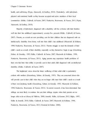 Chapter 2: Literature Review
health, and well-being (Payne, Ainsworth, & Godbey, 2010). Particularly, with individuals
physical and emotional health as they became accepted and active members of their local
communities (Heller, Caldwell, & Factor, 2007; Nankervis, Rosewarne, & Vassos, 2011; Payne,
Ainsworth, & Godbey, 2010).
Majority of individuals diagnosed with a disability will live at home with their families
well into their late adulthood (approximately seventy-five percent) (Heller, Caldwell, & Factor,
2007). Parents, as a result are now providing care for their children that are diagnosed with an
intellectually disability from home; well into their child’s late adulthood (Mactavish & Schleien,
1998; Nankervis, Rosewarne, & Vassos, 2011). Parents struggle to meet the demands of their
child’s needs as a result of their disability especially as they themselves begin to age (Greenberg,
Seltzer, & Greenley, 1993; Heller, Caldwell, & Factor, 2007; Mactavish & Schleien, 1998;
Nankervis, Rosewarne, & Vassos, 2011). Aging parents may experience health problems of
their own that limit their ability to provide care to their adult child diagnosed with an intellectual
disability (Heller, Caldwell, & Factor, 2007).
The heightened stress about the future wellbeing of their adult child is particularly
evident with mothers (Greensberg, Seltzer, & Greenly, 1993). They are concerned about who
will provide care to their child when they are no longer able meet their child’s needs as a result
of their own declining health (Greensberg, Seltzer, & Greenly; 1993; Mactavish & Schleien,
1998; Nankervis, Rosewarne, & Vassos, 2011). In current research, it has been determined that
siblings are most likely to continue the care their siblings require when their parents are no
longer able to do so (Aksoy & Yildirim, 2008; Arnorld, Heller, & Kramer, 2012; Bigby, 1997;
Heller & Arnorld, 2010; Heller, Caldwell, & Factor, 2007; Mactavish & Schleien, 1998;
Nankervis, Rosewarne, & Vassos, 2011; Orsmond & Seltzer, 2000).
 