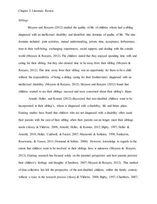 Chapter 2: Literature Review
Siblings
Moyson and Roeyers (2012) studied the quality of life of children whom had a sibling
diagnosed with an intellectual disability and identified nine domains of quality of life. The nine
domains included: joint activities, mutual understanding, private time, acceptance, forbearance,
trust in their well-being, exchanging experiences, social support, and dealing with the outside
world (Moyson & Roeyers, 2012). The children stated that they enjoyed spending time with and
caring for their sibling, but they also desired time to be away from their sibling (Moyson &
Roeyers, 2012). This time away from their sibling was an opportunity for them to be a child
without the responsibility of being a sibling caring for their brother/sister diagnosed with an
intellectual disability (Moyson & Roeyers, 2012). Moyson and Roeyers (2012) found that
children wanted to see their siblings succeed and were concerned about their sibling’s future.
Arnold, Heller, and Kramer (2012) discovered that non-disabled children want to be
incorporated in their sibling’s, whom is diagnosed with a disability, life and future plans.
Existing studies have found that children who are not diagnosed with a disability often assist
their parents with the care of their sibling when their parents can no longer meet their siblings
needs (Aksoy & Yildirim, 2008; Arnorld, Heller, & Kramer, 2012; Bigby, 1997; Heller &
Arnorld, 2010; Heller, Caldwell, & Factor, 2007; Mactavish & Schleien, 1998; Nankervis,
Rosewarne, & Vassos, 2011; Orsmond & Seltzer, 2000). However, knowledge in regards to the
extent that children want to be involved in their siblings lives is unknown (Moyson & Roeyers,
2013). Existing research has focused solely on the parental perspective and how parents perceive
their children’s feelings and thoughts (Chambers, 2007; Moyson & Roeyers, 2012). This method
of data collection has left the perspective of the non-disabled children, within the family context,
without a voice in the research process (Aksoy & Yildirim, 2008; Bigby, 1997; Chambers, 2007;
 