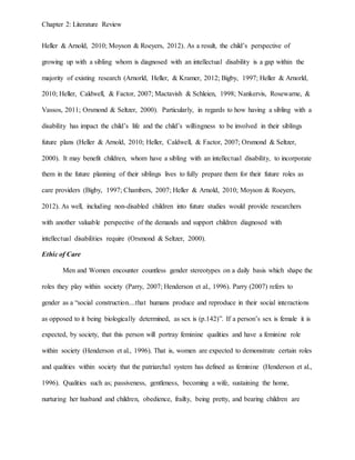 Chapter 2: Literature Review
Heller & Arnold, 2010; Moyson & Roeyers, 2012). As a result, the child’s perspective of
growing up with a sibling whom is diagnosed with an intellectual disability is a gap within the
majority of existing research (Arnorld, Heller, & Kramer, 2012; Bigby, 1997; Heller & Arnorld,
2010; Heller, Caldwell, & Factor, 2007; Mactavish & Schleien, 1998; Nankervis, Rosewarne, &
Vassos, 2011; Orsmond & Seltzer, 2000). Particularly, in regards to how having a sibling with a
disability has impact the child’s life and the child’s willingness to be involved in their siblings
future plans (Heller & Arnold, 2010; Heller, Caldwell, & Factor, 2007; Orsmond & Seltzer,
2000). It may benefit children, whom have a sibling with an intellectual disability, to incorporate
them in the future planning of their siblings lives to fully prepare them for their future roles as
care providers (Bigby, 1997; Chambers, 2007; Heller & Arnold, 2010; Moyson & Roeyers,
2012). As well, including non-disabled children into future studies would provide researchers
with another valuable perspective of the demands and support children diagnosed with
intellectual disabilities require (Orsmond & Seltzer, 2000).
Ethic of Care
Men and Women encounter countless gender stereotypes on a daily basis which shape the
roles they play within society (Parry, 2007; Henderson et al., 1996). Parry (2007) refers to
gender as a “social construction....that humans produce and reproduce in their social interactions
as opposed to it being biologically determined, as sex is (p.142)”. If a person’s sex is female it is
expected, by society, that this person will portray feminine qualities and have a feminine role
within society (Henderson et al., 1996). That is, women are expected to demonstrate certain roles
and qualities within society that the patriarchal system has defined as feminine (Henderson et al.,
1996). Qualities such as; passiveness, gentleness, becoming a wife, sustaining the home,
nurturing her husband and children, obedience, frailty, being pretty, and bearing children are
 