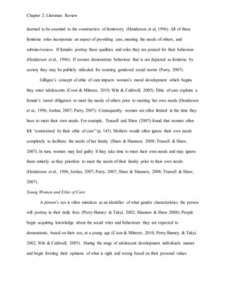 Chapter 2: Literature Review
deemed to be essential to the construction of femininity (Henderson et al, 1996). All of these
feminine roles incorporate an aspect of providing care, meeting the needs of others, and
submissiveness. If females portray these qualities and roles they are praised for their behaviour
(Henderson et al., 1996). If women demonstrate behaviour that is not depicted as feminine by
society they may be publicly ridiculed for resisting gendered social norms (Parry, 2007).
Gilligan’s concept of ethic of care impacts women’s moral development which begins
they enter adolescents (Coon & Mitterer, 2010; Witt & Caldwell, 2005). Ethic of care explains a
female’s moral obligation to meet the needs of others prior to meeting her own needs (Henderson
et al., 1996; Jordan, 2007; Parry, 2007). Consequently, women are often limited in the time they
have to meet their own needs. For example, Trussell and Shaw (2007) found that women often
felt “constrained by their ethic of care” (p. 143). Mothers would often ignore their own needs
completely to facilitate the needs of her family (Shaw & Shannon, 2008; Trussell & Shaw,
2007). In turn, women may feel guilty if they take time to meet their own needs and may ignore
them entirely as they prioritize to meet the needs of their family prior to their own needs
(Henderson et al., 1996; Jordan, 2007; Parry, 2007; Shaw & Shannon, 2008; Trussell & Shaw,
2007).
Young Women and Ethic of Care
A person’s sex is often mistaken as an identifier of what gender characteristics the person
will portray in their daily lives (Perry-Burney & Takyi, 2002; Shannon & Shaw 2008). People
begin acquiring knowledge about the social roles and behaviours they are expected to
demonstrate, based on their sex, at a young age (Coon & Mitterer, 2010; Perry-Burney & Takyi,
2002; Witt & Caldwell, 2005). During the stage of adolescent development individuals mature
and begin forming their opinions of what is right and wrong based on their personal values
 