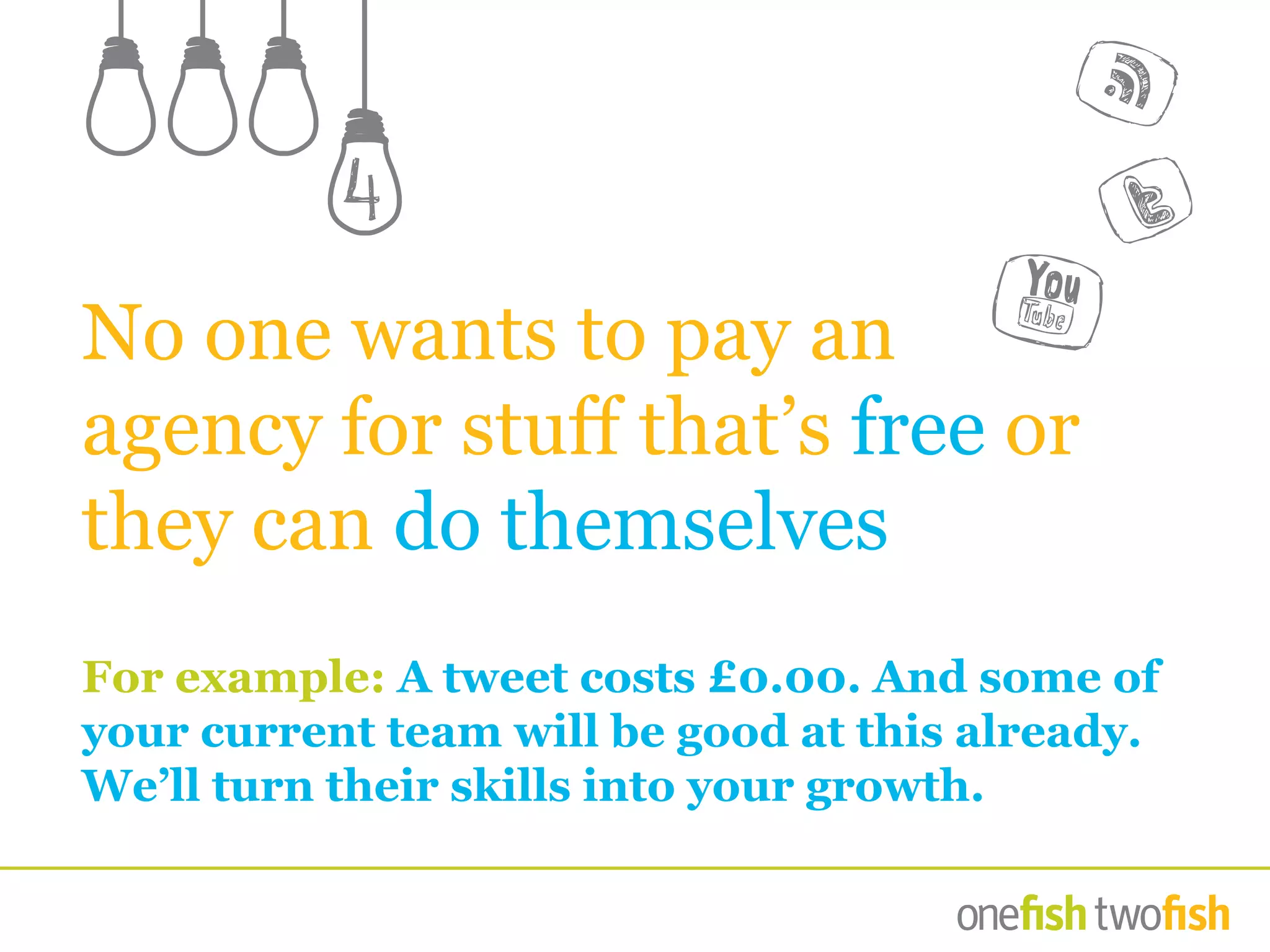 No one wants to pay an
agency for stuff that’s free or
they can do themselves
For example: A tweet costs £0.00. And some of
your current team will be good at this already.
We’ll turn their skills into your growth.
4
 