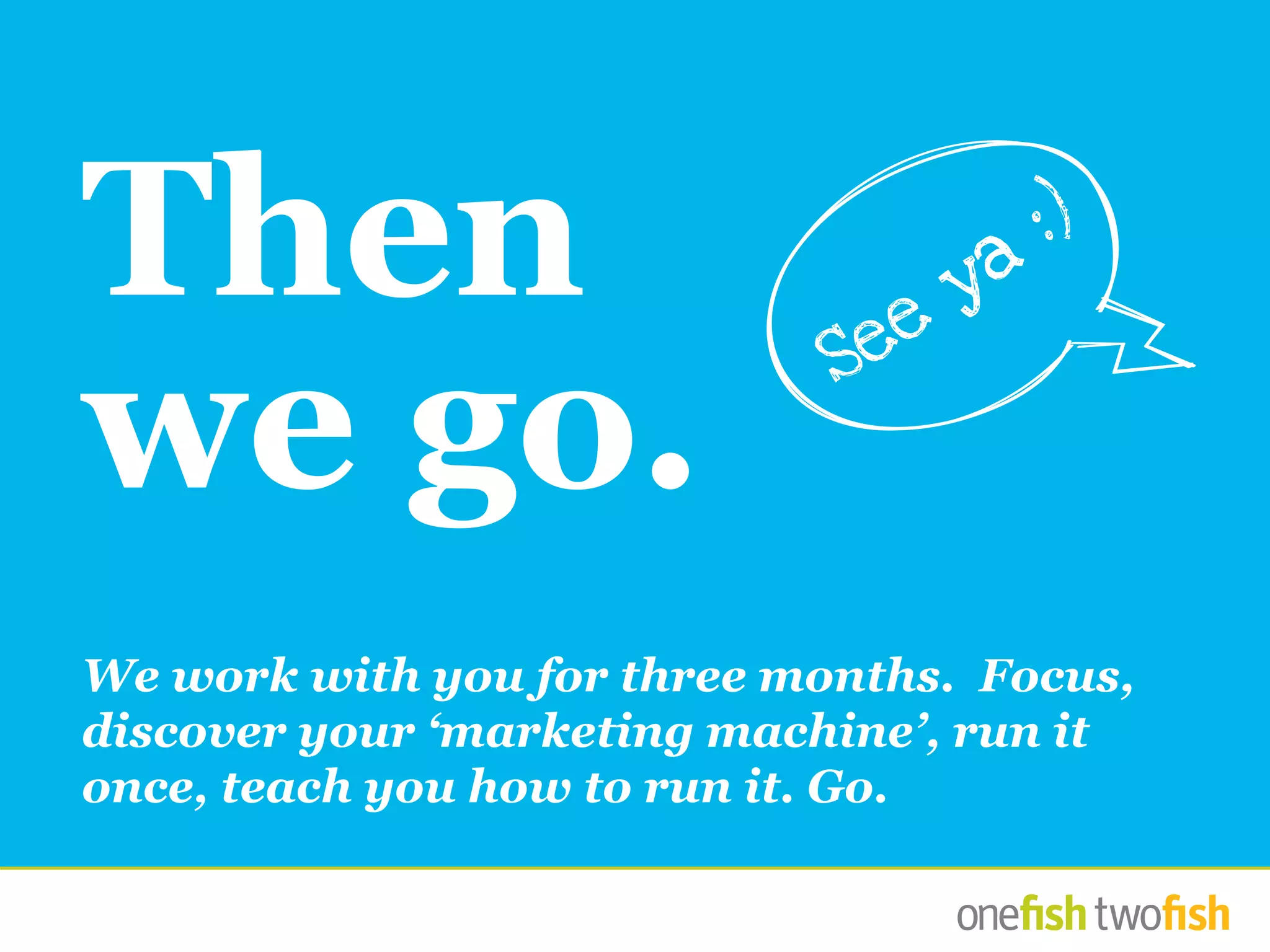 We work with you for three months. Focus,
discover your ‘marketing machine’, run it
once, teach you how to run it. Go.
Then
we go.
See
ya
:)
 