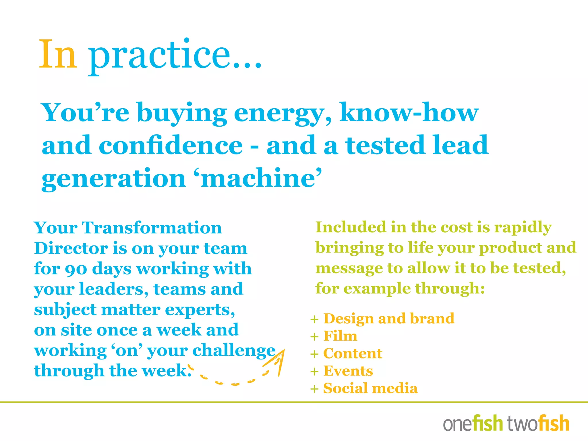 You’re buying energy, know-how
and confidence - and a tested lead
generation ‘machine’
+ Design and brand
+ Film
+ Content
+ Events
+ Social media
Your Transformation
Director is on your team
for 90 days working with
your leaders, teams and
subject matter experts,
on site once a week and
working ‘on’ your challenge
through the week.
In practice…
Included in the cost is rapidly
bringing to life your product and
message to allow it to be tested,
for example through:
 