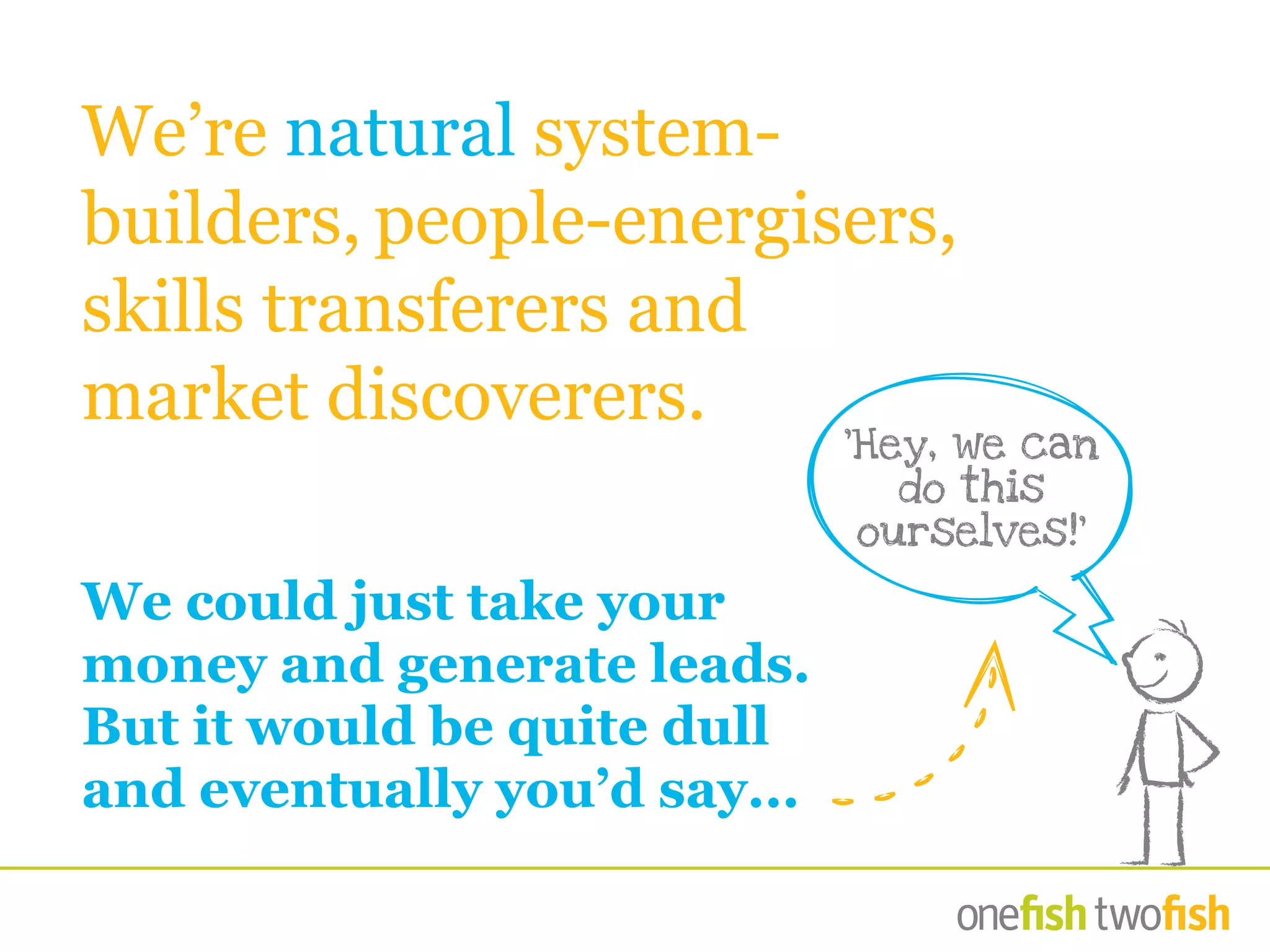 We’re natural system-
builders, people-energisers,
skills transferers and
market discoverers.
We could just take your
money and generate leads.
But it would be quite dull
and eventually you’d say...
‘Hey, we can
do this
ourselves!’
 