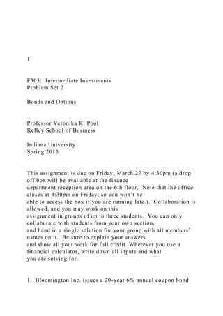 1
F303: Intermediate Investments
Problem Set 2
Bonds and Options
Professor Veronika K. Pool
Kelley School of Business
Indiana University
Spring 2015
This assignment is due on Friday, March 27 by 4:30pm (a drop
off box will be available at the finance
department reception area on the 6th floor. Note that the office
closes at 4:30pm on Friday, so you won’t be
able to access the box if you are running late.). Collaboration is
allowed, and you may work on this
assignment in groups of up to three students. You can only
collaborate with students from your own section,
and hand in a single solution for your group with all members’
names on it. Be sure to explain your answers
and show all your work for full credit. Wherever you use a
financial calculator, write down all inputs and what
you are solving for.
1. Bloomington Inc. issues a 20-year 6% annual coupon bond
 