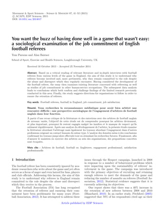 Movement & Sport Sciences – Science & Motricité 87, 41–52 (2015)
c ACAPS, EDP Sciences, 2015
DOI: 10.1051/sm/2014017
You want the buzz of having done well in a game that wasn’t easy:
a sociological examination of the job commitment of English
football referees
Tom Parsons and Alan Bairner
School of Sport, Exercise and Health Sciences, Loughborough University, UK
Received 16 Octobre 2013 – Accepted 25 Novembre 2014
Abstract. Based on a critical reading of relevant literature and in-depth interviews with football
referees from various levels of the game in England, the aim of this study is to understand why
referees become involved and, more pertinently, why they remain committed to the role despite
the abuse and disrespect which they regularly encounter. Having considered the development of
the football referee, the essay then examines existing literature concerned with refereeing as well
as studies of job commitment in other human-service occupations. The subsequent data analysis
leads to conclusions which both conﬁrm and challenge ﬁndings of the limited research previously
conducted in this area. Finally, the study suggests directions for organisations to follow in order to
ensure the retention of referees.
Key words: Football referees, football in England, job commitment, job satisfaction
Résumé. Vous recherchez la reconnaissance médiatique pour avoir bien arbitré une
rencontre diﬃcile : une perspective sociologique de l’engagement d’arbitres de football
anglais dans leur fonction.
À partir d’une revue critique de la littérature et des entretiens avec des arbitres de football anglais
de niveaux variés, l’objectif de cette étude est de comprendre pourquoi les arbitres deviennent,
et plus important, pourquoi ils restent engagés malgré les insultes et le manque de respect qu’ils
subissent régulièrement. Après une analyse du développement de l’arbitre, la présente étude examine
la littérature abordant l’arbitrage mais également les travaux abordant l’engagement dans d’autres
professions exigeant un contact humain du même type. L’analyse des données mène à des conclusions
conﬁrmant les travaux jusqu’alors eﬀectués tout en stimulant les recherches futures. Finalement, aﬁn
d’assurer le maintien en exercice des arbitres au sein des organisations, des propositions concrètes
sont évoquées.
Mots clés : Arbitres de football, football en Angleterre, engagement professionnel, satisfaction
professionnelle
1 Introduction
The football referee has been consistently ignored by aca-
demic researchers who write about the game and yet often
serves as a focus of anger and even hatred for fans, players
and club oﬃcials. Addressing this lacuna, the aim of this
study is to understand why referees in England remain
committed to the role despite the abuse and disrespect
which they receive in the process.
The Football Association (FA) has long recognised
that the retention of referees and ensuring their com-
mitment have been problematic for many years (Foot-
ball Association, 2012). It has attempted to address these
issues through the Respect campaign, launched in 2008
in response to a number of behavioural problems which
were impacting upon the sustainability of referees’ in-
volvement in the game. The campaign was introduced
with the primary objectives of recruiting and retaining
enough referees to meet the demands of the game and
reducing the number of assaults on referees (Football As-
sociation, 2012). Statistical evidence suggests that it is
currently achieving its objectives.
One report shows that there was a 40% increase in
the retention of new referees between 2008 and 2010
(Blanchard, 2010). In an earlier study, Pitchford (2005)
suggested that 70% of his respondents cited age as their
Article published by EDP Sciences
 