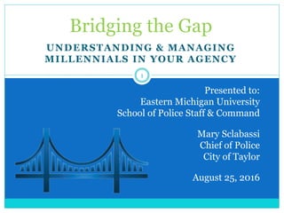 UNDERSTANDING & MANAGING
MILLENNIALS IN YOUR AGENCY
Bridging the Gap
Presented to:
Eastern Michigan University
School of Police Staff & Command
Mary Sclabassi
Chief of Police
City of Taylor
August 25, 2016
1
 