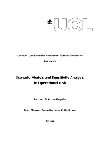 COMPG007:	Operational	Risk	Measurement	for	Financial	Institutions	
Coursework	
	
	
Scenario	Models	and	Sensitivity	Analysis	
in	Operational	Risk	
	
	
Lecturer:	Dr	Ariane	Chapelle	
	
Team	Member:	Ruixin	Bao,	Yang	Li,	Hanlin	Yue	
	
2016.12	
	 	
 