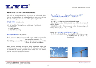 15
METHOD OF CALCULATING SERVICE LIFE
LYC use the bearings load curve to forecast the service life of the
bearing in relationship to the related load factor, this service-life can
be calculated as per the load curve with the following formula:
Lf=(fl)ε
•30000 in the formula:
Lf= Service life of slewing bearing at full load ( revolution).
ε= Life factor.
ε=3( Ball bearing).
ε=10/3( Roller bearing).
fl=Fac/Fa’=Mc/M’ in the formula:
Fac= Axial load of the cross point of the origin and the load point link
line on the carrying curve KN.
Mc= Tilting moment of the cross point of origin and load point link
line on the carrying curve KN-m.
When slewing bearings are placed under fluctuating loads with
variable cycle rates in their working time the calculation method that
is applied is the average equivalent to the center axial load and the
average equivalent of the tilting moment.
Fa’=(n1•Faε
+n2•••••••••••Faε
2+n3•Faε
3+……+nn•Faε
n)1/ε
M’=(n1•Mε
1+n2•Mε
2+n3•Mε
3+……+nn•Mε
n) 1/ε
Where as:
n1;n2;n3……nn= The percent of working time KN-m.
Fa1;Fa2;Fa3……Fan= Axial dynamic load within the percent of
working time KN.
M1;M2;M3……Mn= Tilting moment within the percentage of
working time of n1;n2;n3……nn KN-m
Average life: Lf=1/(n1/L1+n2/L2+n3/L3……nn/Ln)
In the formula: L1;L2; L3;Ln= Bearing life within the percentage
of working time of n1;n2;n3……nn
(revolution)
LUOYANG BEARING CORP.(GROUP) Http://www.lycbearing.com
Copyright 2006 all rights reserved
 