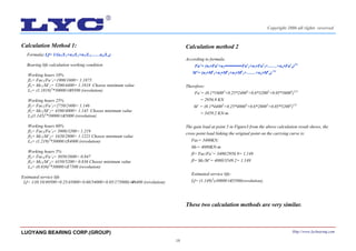 18
Calculation Method 1:
Formula: Lf= 1/(n1/L1+n2/L2+n3/L3……nn/Ln)
Bearing life calculation working condition
Working hours 10%
fl1= Fac1/Fa’1=1900/1600= 1.1875
fl1= Mc1/M’1= 5200/4400= 1.1818 Choose minimum value
L1= (1.1818)3
*30000≌49500 (revolution)
Working hours 25%
fl2= Fac2/Fa’2=2750/2400= 1.146
fl2= Mc2/M’2= 4580/4000= 1.145 Choose minimum value
L2(1.145)3
*30000≌45000 (revolution)
Working hours 60%
fl3= Fac3/Fa’3= 3900/3200= 1.219
fl3= Mc3/M’3= 3420/2800= 1.1221 Choose minimum value
L3= (1.219)3
*30000≌54000 (revolution)
Working hours 5%
fl4= Fac4/Fa’4= 3050/3600= 0.847
fl4= Mc4/M’4= 4350/5200= 0.836 Choose minimum value
L4= (0.836)3
*30000≌17500 (revolution)
Estimated service life
Lf= 1/(0.10/49500+0.25/45000+0.60/54000+0.05/175000)≌46400 (revolution)
Calculation method 2
According to formula:
Fa’= (n1•Faε
+n2•••••••••••Faε
2+n3•Faε
3+……+nn•Faε
n)1/ε
M’= (n1•Mε
1+n2•Mε
2+n3•Mε
3+……+nn•Mε
n) 1/ε
Therefore:
Fa’= (0.1*16003
+0.25*24003
+0.6*32003
+0.05*36003
)1/3
= 2956.9 KN
M’ = (0.1*44003
+0.25*40003
+0.6*28003
+0.05*52003
)1/3
= 3459.2 KN-m
The gain load at point 5 in Figure3 from the above calculation result shows, the
cross point load linking the original point on the carrying curve is:
Fac= 3400KN;
Mc= 4080KN-m
fl= Fac/Fa’= 3400/2956.9= 1.149
fl= Mc/M’= 4080/3549.2= 1.149
Estimated service life:
Lf= (1.149)3
x30000≌45500(revolution),
These two calculation methods are very similar.
LUOYANG BEARING CORP.(GROUP) Http://www.lycbearing.com
Copyright 2006 all rights reserved
 