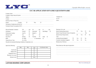 19
Company Name : …………………………………………………….………………………………………………….
Company Contact Name & Position : …………………………………………………………………..……………..
Address : ………………………………………………………………………………………………….………………
Country : ………………………………………………………………………….………………………….…………...
Reference Name or Project No. : …………………………………………….………………………………..……...
Project : Existing New
Description of Application & End User : ………………………………………………………………….……….…..
Estimated Annual Consumption (EAC) : ………………………………………………………………….……….….
Physical Boundary Limitation : OD ………….. mm ID ………….. mm D ………….. mm
Orientation : Vertical Horizontal Interchange
Predominant Loading : Axial % Radial %
Moment Loads : Yes No
Gear Drive : Internal External None
RPM : No. RPM …………… . or Intermittent
Annual Service Time : No. of Hrs. ………..……
Describe Environmental Operating Conditions (Temperature, etc) : ……………………………………………….
Specify the following :
Maximum Test Load : ………………………….. %
Special Sealing Requirements : Yes No
Special Torque Resistant Values (if required) : …………………… Nm
Special Grease Requirements : Yes No
Type : ………………………….
Existing Drawing Supplied : Yes No
Customer Calculations Supplied : Yes No
Bearing Type Reference………………………………………………………………
Please detail any other special requirement :
......................................................................................................................................
……………………………………………………………………………………..…
………………………………………………………..……………………………....
………………………………………………………………………………..………
……………………………………………………………………………………….
Axial Load :
Radial Load :
Tangential Forces :
Maximum Test Load :
Max. Min. Unit % of Service Time
kN
kN
kN
kN
Moment Load : kNm
LYC SR APPLICATION DYNAMICS QUESTIONNAIRE
Telephone No. : …………………………………………...……….…..……
Fax No. : ……………………..…………….……………………..………….
Email : ……………………………………………………………………….
LUOYANG BEARING CORP.(GROUP) Http://www.lycbearing.com
Copyright 2006 all rights reserved
 