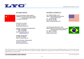 20
HEADQUARTER:
LUOYANG BEARING CORP. (GROUP)
ADDRESS: 96, Jianshe Road, Jianxi District,
Luoyang, Henan, China 471039
FAX: 0086 379 64912225
GENERAL MANAGER
Tel: 0086 379 64912292
Email: gm@lycbearing.com
AMERICA AND OCEANIA TRADE DEPT.
Tel: 0086 379 64985085
0086 379 64987094
Email: nam@lycbearing.com
sam@lycbearing.com
EUROPE TRADE DEPT.
Tel: 0086 379 64986627
Email: eur@lycbearing.com
ASIA AND AFRICA TRADE DEPT.
Tel: 0086 379 64985949
Email: asi@lycbearing.com
NOTE: LYC have taken every care to publish the specifications and recommendations within this catalogue, however, LYC cannot accept any responsibility for omissions or errors that may have occurred
in this publication. LYC reserve the right to change without notice the content of this catalogue, consequently you should always check with the LYC SR Technical Department so as to ensure that the
information you hold is current and correct.
OVERSEAS COMPANY:
LYC NORTH AMERICA, INC.
Address: 2600 Keslinger Road, Suite #H
Geneva, Il 60134, USA
Tel: 001 630 262 0601
Fax: 001 630 262-0638
Email: sales@Lycbearings.Com
LYC DO BRAZIL IMP.& EXP. LTDA.
Address: Rua Dr.Assis De Moura 44, Vila ariana,
Cep.04120-150 Sao Paulo-Sp-Brasil
Tel : 0055 11 55396642
Fax :0055 11 55722141
E-mail: lee@lyc.com.br
LUOYANG BEARING CORP.(GROUP) Http://www.lycbearing.com
Copyright 2006 all rights reserved
 