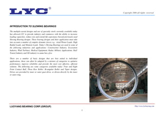 4
INTRODUCTION TO SLEWING BEARINGS
The multiple-varied designs and use of specialty steels currently available today
has allowed LYC to provide industry and commerce with the ability to increase
loading capacities, reduce size and extend life expectancy beyond previously used
Slewing Bearing designs. These bearing designs and their application must take
into account a number of complex dynamic forces e.g.: Axial/Thrust Loads, High
Radial Loads, and Moment Loads. Today’s Slewing Bearings are used in some of
the following industries and applications: Construction Industry, Excavation
Industry, Wind Turbines, Medical Equipment, Radar, Military Applications, Rail/
Transit Industry and Oil industry to name but a few.
There are a number of basic designs that are best suited to individual
applications, these can often be adapted by a mixture of categories to optimize
performance, improve reliability and provide the most cost effective, efficient
solution. The following are some categories available today: Four and Eight
Point Contact Ball, Three Row Roller, Bi-angular Roller and Taper designs.
Drives are provided by inner or outer gear-drive, or driven directly by the inner
or outer-ring.
LUOYANG BEARING CORP.(GROUP) Http://www.lycbearing.com
Copyright 2006 all rights reserved
 
