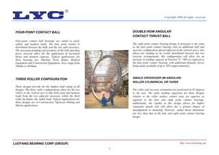 5
FOUR-POINT CONTACT BALL
Four-point contact ball bearings are suited to axial,
radial, and moment loads. The four point contact is
distributed between the balls and the two split raceways.
The precision grinding and geometry of the ball and deep
grove raceway allow for the application of increased
thrust and moment capacity. Typical applications for
these bearings are: Machine Tools, Radar, Medical
Equipment and Construction Equipment. Sizes range from
260mm to 4850mm.
THREE ROLLER CONFIGURATION
These designs provide for the highest load rating of all
designs. The three roller configurations allow for the two
rollers in the vertical axis to take both axial and moment
loads from the two adjacent raceways, whilst the third
roller facilitates the radial load. Typical applications for
these designs are in Construction, Opencast Mining and
Marine applications.
DOUBLE-ROW ANGULAR
CONTACT THRUST BALL
The eight point contact bearing design in principal is the same
as the four point contact bearing with an additional ball and
raceway configuration placed adjacent in the vertical axis’s, this
allows for loading to be evenly distributed between the two
raceway arrangements, this configuration will allow for an
increase in loading capacity of between 75 - 80% as opposed to
the four point contact bearing, with additional dynamic forces
being made available of up to 50% (approximately).
SINGLE CROSSOVER (BI-ANGULAR)
ROLLER CYLINDRICAL OR TAPER
The roller and raceway orientation are positioned at 45 degrees
to the axis. The static loading capacities for these designs
relative to the roller surface contact area are superior as
opposed to the four and eight point contact bearings,
additionally; the rigidity in this design allows for higher
rotational speeds and will allow for a greater degree of
misalignment in mounting. However, radial thrust limitations
are less than that of the four and eight point contact bearing
design.
LUOYANG BEARING CORP.(GROUP) Http://www.lycbearing.com
Copyright 2006 all rights reserved
 
