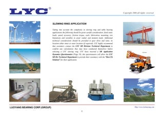 6
SLEWING RING APPLICATION
Taking into account the complexity in slewing ring and table bearing
applications the following should be given careful consideration: fixed static
loads, speed, accuracy, friction torque, seals, lubrication, mounting, size
limitations and variables in axial, radial, and moment loads. Additional
technical consideration should be provided to gear drive and ratio, its
location either inner or outer location (if required). LYC highly recommend
that customers contact the LYC SR Division Technical Department to
confirm any calculations they may have conducted themselves before
selecting a LYC slewing ring. LYC have inserted a SR Application
Dynamics Questionnaire (Page 19); this questionnaire will allow the LYC
SR Div Technical Department to provide their customers with the “Best Fit
Solution” for their application.
LUOYANG BEARING CORP.(GROUP) Http://www.lycbearing.com
Copyright 2006 all rights reserved
 