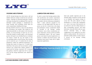 9
LUBRICATION AND SEALS
In order to ensure that bearings perform inline
with specifications and customer requirements
they are generally greased prior to delivery to
the customer with one of the greases identified in
Table 7, unless otherwise specified by the
customer to be only lightly lubed. The choice of
grease can also be a critical item in the design
and performance criteria, consideration should
be provided to the bearings working
environment, some of these considerations are:
speed, temperature, pressure and the possibility
of contamination ingress. The most common
greases used today for general applications are
Calcium or Lithium soap based greases, with
Aluminum based grease being used in higher
temperature applications..
PACKING AND STORAGE
All LYC slewing bearings leave their factory with rust
inhibitor lubricant coatings on both the inner and outer
surfaces. Bearings are generally Kraft paper wrapped,
with larger bearings have an additional Poly-wrap seal.
Individual wooden packaging is manufactured for
larger bearings, these packaging systems allow for
easier transportation, handling and storage.
Bearings should be stored in a clean, dry and chemical
free environment, (not outside). They should be well
supported preferably on a flat surface in the horizontal
position, if several bearings of equal size are to be
stored they should be stacked, again, in the horizontal
position with equal in size dividing blocks at a minimum
120 degrees around the top and bottom of the
corresponding surfaces of each bearing. These bearings
can be stored for up to 12 months from the date of
manufacture without any additional maintenance. For
bearings that remain in storage over 12 months these
should have their grease and rust preventative coatings
removed, once cleaned these surfaces should be re-
coated and the bearing re-greased, LYC recommend
that guidance should be sought from LYC in order to
carry out this storage maintenance task, should it be
required.
Seals play another important part in the
bearings ability to perform correctly and aid
in its reliability and longevity during its
service life. The prime objective of these
mechanisms is to ensure that contaminants
e.g.: water or any type of dust particles are
not allowed to enter the rolling elements or
their corresponding raceways, and retain
lubrication. Generally Nitrile seals are used;
however, Labyrinth, Nylon, or Teflon
configurations can be applied for even more
effective sealing solutions. The selection of a
particular sealing solution, in many respects,
is focused on the bearings working
environment.
LUOYANG BEARING CORP.(GROUP) Http://www.lycbearing.com
Copyright 2006 all rights reserved
 