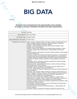 ForPeerReview
Only/NotforDistribution
Big Data
Towards more transparent and reproducible omics studies
through a common metadata checklist and data publications
Journal: Big Data
Manuscript ID: BIG-2013-0039
Manuscript Type: Original Article
Date Submitted by the Author: 05-Nov-2013
Complete List of Authors: Kolker, Eugene; Seattle Children's Research Institute, Bioinformatics and
High-Throughput Analysis Laboratory; Seattle Children's, Predictive
Analytics; Data-Enabled Life Sciences Alliance,
Ozdemir, Vural; Gaziantep University, Office of the President; Data-
Enabled Life Sciences Alliance,
Martens, Lennart; VIB, Department of Medical Protein Research; Ghent
University, Department of Biochemistry; Data-Enabled Life Sciences
Alliance,
Hancock, William; Northeastern University, Barnett Institute; Data-Enabled
Life Sciences Alliance,
Anderson, Gordon; Pacific Northwest National Laboratory, Fundamental &
Computational Sciences Directorate; Data-Enabled Life Sciences Alliance,
Anderson, Nathaniel; Seattle Children's Research Institute, Bioinformatics
and High-Throughput Analysis Laboratory; Data-Enabled Life Sciences
Alliance,
Aynacioglu, Sukru; Gaziantep University, Department of Pharmacology;
Data-Enabled Life Sciences Alliance,
Baranova, Ancha; George Mason University, School of Systems Biology;
Data-Enabled Life Sciences Alliance,
Campagna, Shawn; University of Tennesee, Knoxville, Department of
Chemistry; Data-Enabled Life Sciences Alliance,
Chen, Rui; Stanford University, Department of Genetics; Data-Enabled Life
Sciences Alliance,
Choiniere, John; Seattle Children's Research Institute, Bioinformatics and
High-Throughput Analysis Laboratory; Data-Enabled Life Sciences Alliance,
Dearth, Stephen; University of Tennesee, Knoxville, Department of
Chemistry; Data-Enabled Life Sciences Alliance,
Feng, Wu-Chun; Virginia Tech, SyNeRGy Laboratory; Virginia Tech,
Department of Computer Science; Virginia Tech, Department of Electrical
and Computer Engineering; Data-Enabled Life Sciences Alliance,
Ferguson, Lynnette; University of Auckland, Department of Nutrition; Data-
Enabled Life Sciences Alliance,
Fox, Geoffrey; Indiana University, School of Informatics and Computing;
Data-Enabled Life Sciences Alliance,
Frishman, Dmitrij; Technische Universitat Muchen, ; Data-Enabled Life
Sciences Alliance,
Grossman, Robert; University of Chicago, Institute for Genomics and
ScholarOne Support phone: 434-964-4100 email: ts.mcsupport@thomson.com
Mary Ann Liebert, Inc.
 