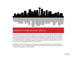 11Findings
KANSAS CITY’S REFLECTION | SEATTLE
Seattle’s District U area is a section of downtown focused on innovation with the intent to meet the
community’s needs and desires. Several public meetings were held to obtain the community’s sug-
gestions and give them a voice in the development of District U. It partners with the community to
renovate public facilities and advance the area (An Innovation City Archives). Because of this initia-
tive, it seems Seattle has developed a system to support and produce a collaborative community
that enhances not only entrepreneurs but the community.
KC CORE will include ways for the community to voice its opinions and we can look to Seattle for
the best ways to do so. In collaboration and critiques, KC CORE will have access to the community’s
mindset and incorporate it into KC CORE.
 
