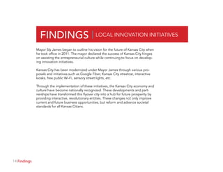 14 Section
FINDINGS | LOCAL INNOVATION INITIATIVES
Mayor Sly James began to outline his vision for the future of Kansas City when
he took office in 2011. The mayor declared the success of Kansas City hinges
on assisting the entrepreneurial culture while continuing to focus on develop-
ing innovation initiatives.
Kansas City has been modernized under Mayor James through various pro-
posals and initiatives such as Google Fiber, Kansas City streetcar, interactive
kiosks, free public Wi-Fi, sensory street lights, etc.
Through the implementation of these initiatives, the Kansas City economy and
culture have become nationally recognized. These developments and part-
nerships have transformed this flyover city into a hub for future prosperity by
providing interactive, revolutionary entities. These changes not only improve
current and future business opportunities, but reform and advance societal
standards for all Kansas Citians.
Findings
 