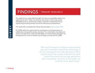 16 Section
FINDINGS | PRIMARY RESEARCH
SURVEY
The results of our survey offered insight into how to successfully create an en-
trepreneurial niche. Three main themes were shown in the survey results:
affordable prices on all business matters, corporate involvement/venture
capital and promoting Kansas City and its resources to entrepreneurs.
The results also concluded that Kansas City provides a high quality of life.
KC CORE will be the optimal spot for entrepreneurs of all generations to
collaborate and expand business and ideas. The combination of professional
advice and experience mixed with affordable rent will build the foundation for
entrepreneurs to come to Kansas City and begin journey with KC CORE.
“We must find ways to bridge the generational
gap which has been widened by technology. If
we can find ways for the older generation which
control most of the money and politics to work
hand-in-hand with the younger generation
which has greater influence on the public, we
could do some great things.“
Findings
 