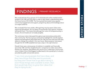 17Section
FINDINGS | PRIMARY RESEARCH
We conducted two focus groups of 12 individuals who either resided and/or
worked in the 18th and Vine area in order to gain better understanding about
the future home of KC CORE. The focus group illuminated many aspects:
community engagement and support, programing ideas and knowledge about
our target audience.
We concluded that many adults, although they may be aware of the entre-
preneurial atmosphere, are not aware of how Kansas City’s specific initiatives
will benefit them. This means that although the notion of entrepreneurship is
known, the end results are not easily tangible.
The continuous notion discussed throughout was tremendous pride within
their community. The focus group continued to highlight the overall negative
stigmas and perceptions associated with the 18th and Vine area and how they
desire to change this outlook in the near future. Most everyone interviewed
thought the KC CORE establishment was a step in the right direction.
Overall, there was a strong sense of ambition to establish and financially
secure the 18th and Vine neighborhood in comparison to other areas within
Kansas City. However, they believe this cannot occur unless their community’s
voice is heard. One of the biggest hurdles faced is the overall lack of inclusion
provided by public and private sectors.
“I see more young people that have ideas, and
they have things that they want to promote,
but they don’t know how to go about doing it,
and if those things were available to them, then
that would help them to grow their ideas that
they’re trying to do.”
FOCUSGROUP
Findings
 