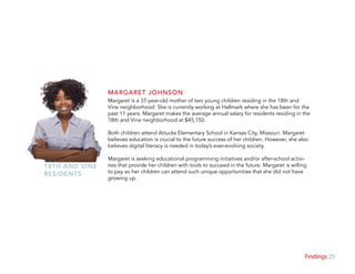 25Findings
Margaret is a 37-year-old mother of two young children residing in the 18th and
Vine neighborhood. She is currently working at Hallmark where she has been for the
past 11 years. Margaret makes the average annual salary for residents residing in the
18th and Vine neighborhood at $45,150.
Both children attend Attucks Elementary School in Kansas City, Missouri. Margaret
believes education is crucial to the future success of her children. However, she also
believes digital literacy is needed in today’s ever-evolving society.
Margaret is seeking educational programming initiatives and/or after-school activi-
ties that provide her children with tools to succeed in the future. Margaret is willing
to pay so her children can attend such unique opportunities that she did not have
growing up.
MARGARET JOHNSON
18TH AND VINE
RESIDENTS
 