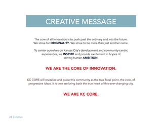 28 Creative
The core of all innovation is to push past the ordinary and into the future.
We strive for ORIGINALITY. We strive to be more than just another name.
To center ourselves on Kansas City’s development and community-centric
experiences, we INSPIRE and provide excitement in hopes of
stirring human AMBITION.
WE ARE THE CORE OF INNOVATION.
KC CORE will revitalize and place this community as the true focal point, the core, of
progressive ideas. It is time we bring back the true heart of this ever-changing city.
WE ARE KC CORE.
CREATIVE MESSAGE
 